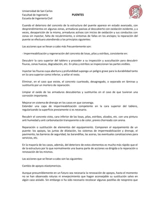 Universidad de San Carlos
Facultad de Ingeniería                     PUENTES
Escuela de Ingeniería Civil

Cuando el deterioro del concreto de la estructura del puente aparece en estado avanzado, con
desprendimientos en algunas zonas, armaduras pasivas al descubierto con oxidación evidente, y a
veces, desaparición de la misma, armaduras activas con inicios de oxidación y sus conductos con
zonas sin inyectar, falta de recubrimiento, o síntomas de fallas en los anclajes; la reparación del
puente se efectuara atendiendo a los principios siguientes:

Las acciones que se llevan a cabo más frecuentemente son:

- Impermeabilización y regeneración del concreto de losas, pilas y estribos, consistente en:

Descubrir la cara superior del tablero y proceder a su inspección y auscultación para descubrir
fisuras, zonas huecas, degradación, etc. En pilas y estribos se inspeccionan las partes visibles.

Inyectar las fisuras cuya abertura y profundidad suponga un peligro grave para la durabilidad tanto
en la cara superior como inferior, y sellar el resto.

Eliminar, en el caso que existe, el concreto cuarteado, desagregado, o separado en láminas y
sustituirlo por un mortero de reparación.

Limpiar el oxido de las armaduras descubiertas y sustituirlas en el caso de que tuvieran una
corrosión importante.

Mejorar en sistema de drenaje en los casos en que convenga.
Extender una capa de impermeabilización competente en la cara superior del tablero,
regularizando la superficie previamente si es necesario.

Recubrir el concreto visto, cara inferior de las losas, pilas, estribos, alzados, etc. con una pintura
anti humedad y anti carbonatación transparente o de color, previo chorreado con arena.

Reparación o sustitución de elementos del equipamiento. Componen el equipamiento de un
puente: los apoyos, las juntas de dilatación, los sistemas de impermeabilización y drenaje, el
pavimento, las barreras de seguridad, las barandillas, las aceras, las eventuales canalizaciones para
servicios, etc.

En la mayoría de los casos, además, del deterioro de estos elementos es mucho más rápido que el
de la estructura por lo que normalmente una buena parte de acciones va dirigida a la reparación o
renovación de los mismos.

Las acciones que se llevan a cabo son las siguientes:

Cambio de apoyos elastomericos.

Aunque presumiblemente en un futuro sea necesaria la renovación de apoyos, hasta el momento
no se han observado roturas ni envejecimiento que hagan aconsejable su sustitución salvo en
algún caso aislado. Sin embargo si ha sido necesario recolocar algunas pastillas de neopreno que
 
