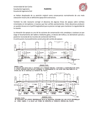 Universidad de San Carlos
Facultad de Ingeniería                    PUENTES
Escuela de Ingeniería Civil

se habían desplazado de su posición original como consecuencia normalmente de una mala
colocación inicial y de un deficiente apoyo de la estructura.

También ha sido necesario corregir el descenso de algunas líneas de apoyos sobre estribos
cimentados en terraplenes o macizos que han sufrido asentamientos. Estos descensos producen
un quiebro brusco en el perfil longitudinal que es preciso corregir para mantener la regularidad de
la rasante.

La elevación de apoyos es una de las acciones de conservación más complejas y costosas ya que
exige el levantamiento del tablero mediante gatos, el desvío del tráfico y la demolición parcial y
posterior recrecida de los muretes de contención del firme.
A continuación el procedimiento constructivo del cambio de apoyos:
 