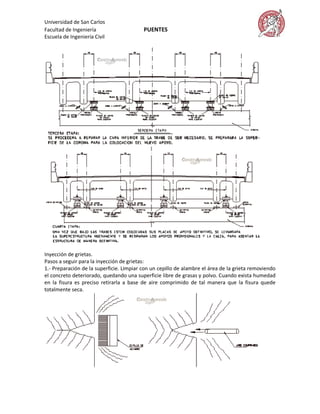 Universidad de San Carlos
Facultad de Ingeniería                    PUENTES
Escuela de Ingeniería Civil




Inyección de grietas.
Pasos a seguir para la inyección de grietas:
1.- Preparación de la superficie. Limpiar con un cepillo de alambre el área de la grieta removiendo
el concreto deteriorado, quedando una superficie libre de grasas y polvo. Cuando exista humedad
en la fisura es preciso retirarla a base de aire comprimido de tal manera que la fisura quede
totalmente seca.
 