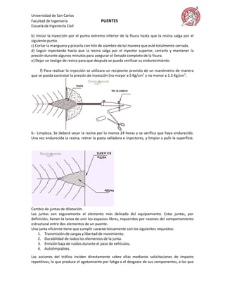 Universidad de San Carlos
Facultad de Ingeniería                      PUENTES
Escuela de Ingeniería Civil

b) Iniciar la inyección por el punto extremo inferior de la fisura hasta que la resina salga por el
siguiente punto.
c) Cortar la manguera y pizcarla con hilo de alambre de tal manera que esté totalmente cerrada.
d) Seguir inyectando hasta que la resina salga por el inyector superior, cerrarlo y mantener la
presión durante algunos minutos para asegurar el llenado completo de la fisura.
e) Dejar un testigo de resina para que después se pueda verificar su endurecimiento.

     f) Para realizar la inyección se utilizara un recipiente provisto de un manómetro de manera
que se pueda controlar la presión de inyección (no mayor a 5 Kg/cm2 y no menor a 1.5 Kg/cm2.




6.- Limpieza. Se deberá secar la resina por lo menos 24 horas y se verifica que haya endurecido.
Una vez endurecida la resina, retirar la pasta selladora e inyectores, y limpiar y pulir la superficie.




Cambio de juntas de dilatación.
Las juntas son seguramente el elemento más delicado del equipamiento. Estas juntas, por
definición, tienen la tarea de unir los espacios libres, requeridos por razones del comportamiento
estructural entre dos elementos de un puente.
Una junta eficiente tiene que cumplir característicamente con los siguientes requisitos:
    1. Transmisión de cargas y libertad de movimiento.
    2. Durabilidad de todos los elementos de la junta.
    3. Emisión baja de ruidos durante el paso de vehículos.
    4. Autolimpiables.

Las acciones del tráfico inciden directamente sobre ellas mediante solicitaciones de impacto
repetitivas, lo que produce el agotamiento por fatiga o el desgaste de sus componentes, a los que
 
