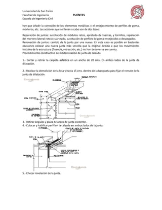 Universidad de San Carlos
Facultad de Ingeniería                      PUENTES
Escuela de Ingeniería Civil

hay que añadir la corrosión de los elementos metálicos y el envejecimiento de perfiles de goma,
morteros, etc. Las acciones que se llevan a cabo son de dos tipos:

Reparación de juntas: sustitución de módulos retos, apretado de tuercas, y tornillos, reparación
del mortero lateral roto o cuarteado, sustitución de perfiles de goma envejecidos o despegados.
Renovación de juntas: cambio de la junta por una nueva. En este caso es posible en bastantes
ocasiones colocar una nueva junta más sencilla que la original debido a que los movimientos
iniciales de la estructura (fluencia, retracción, etc.) no han de tenerse en cuenta.
Procedimiento constructivo de modernización de junta de calzada:

1.- Cortar y retirar la carpeta asfáltica en un ancho de 20 cms. En ambos lados de la junta de
dilatación.

2.- Realizar la demolición de la losa y hasta 15 cms. dentro de la banqueta para fijar el remate de la
junta de dilatación.




3.- Retirar ángulos y placa de acero de junta existente.
4.- Colocar y habilitar perfil en la calzada en ambos lados de la junta.




5.- Checar nivelación de la junta.
 