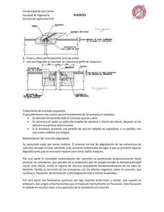 Universidad de San Carlos
Facultad de Ingeniería                     PUENTES
Escuela de Ingeniería Civil




6.- Colar y vibrar perfectamente zona de juntas.
7.- una vez fraguado el concreto se colocara el perfil de neopreno.




Tratamiento de armados expuestos.
El procedimiento más común para el tratamiento de las armaduras oxidadas:
      Se descubrirán picando todo el concreto que las cubre.
      Se eliminara el oxido no adherido (cepillo de alambre o chorro de arena), después se les
        aplicara una pintura anticorrosiva.
      Si la armadura presenta una pérdida de sección notable se suplantará, si es posible, con
        una nueva soldada a la antigua.

Rehabilitación del concreto degradado.
Su necesidad surge por varios motivos. El proceso normal de degradación de las estructuras de
concreto armado al estar sometido a las acciones ambientales da lugar a que se presente algunas
degradaciones que es necesario reparar para evitar daños mayores.

Por una parte la inevitable carbonatación del concreto va penetrando progresivamente hasta
alcanzar las armaduras, que pierden así la protección que les proporcionaba la elevada basicidad
inicial. Este efecto, unido al ingreso de cloruros procedente fundamentalmente de las sales de
deshielo, facilita la corrosión de las armaduras con los efectos negativos sobre el concreto, que
conlleva a: fisuración, de laminación y desintegración más o menos localizadas.

Por otra parte, los fenómenos químicos del tipo reacción árido-álcali y similar, que cuando se
producen, dan origen a hinchamientos que se traducen normalmente en fisuración. Esta fisuración
es debida en muchos casos a la superación de la resistencia a la tracción.
 