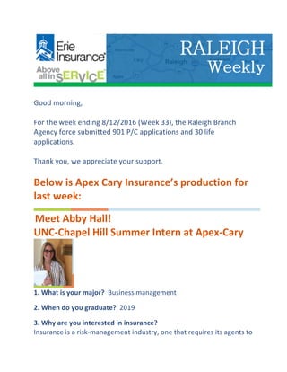  
	
  	
  
Good	
  morning,	
  
	
  	
  
For	
  the	
  week	
  ending	
  8/12/2016	
  (Week	
  33),	
  the	
  Raleigh	
  Branch	
  
Agency	
  force	
  submitted	
  901	
  P/C	
  applications	
  and	
  30	
  life	
  
applications.	
  
	
  	
  
Thank	
  you,	
  we	
  appreciate	
  your	
  support.	
  
	
  	
  
Below	
  is	
  Apex	
  Cary	
  Insurance’s	
  production	
  for	
  
last	
  week:	
  
	
  Meet	
  Abby	
  Hall!	
  	
  
UNC-­‐Chapel	
  Hill	
  Summer	
  Intern	
  at	
  Apex-­‐Cary	
  
	
  
1.	
  What	
  is	
  your	
  major?	
  	
  Business	
  management	
  
	
  	
  
2.	
  When	
  do	
  you	
  graduate?	
  	
  2019	
  
	
  	
  
3.	
  Why	
  are	
  you	
  interested	
  in	
  insurance?	
  
Insurance	
  is	
  a	
  risk-­‐management	
  industry,	
  one	
  that	
  requires	
  its	
  agents	
  to	
  
 