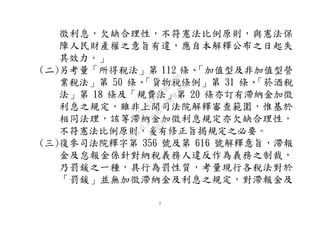 2
徵利息，欠缺合理性，不符憲法比例原則，與憲法保
障人民財產權之意旨有違，應自本解釋公布之日起失
其效力。」
(二)另考量「所得稅法」第 112 條、「加值型及非加值型營
業稅法」第 50 條、「貨物稅條例」第 31 條、「菸酒稅
法」第 18 條及「規費法」第 20 條亦訂有滯納金加徵
利息之規定，雖非上開司法院解釋審查範圍，惟基於
相同法理，該等滯納金加徵利息規定亦欠缺合理性，
不符憲法比例原則，爰有修正旨揭規定之必要。
(三)復參司法院釋字第 356 號及第 616 號解釋意旨，滯報
金及怠報金係針對納稅義務人違反作為義務之制裁，
乃罰鍰之一種，具行為罰性質，考量現行各稅法對於
「罰鍰」並無加徵滯納金及利息之規定，對滯報金及
行
政
院
行
政
院
第
3542次
院
會
會
議
073741FDC7B07D96
 