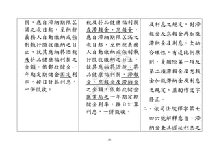 26
捐，應自滯納期限屆
滿之次日起，至納稅
義務人自動繳納或強
制執行徵收繳納之日
止，就其應納菸酒稅
及菸品健康福利捐之
金額，依郵政儲金一
年期定期儲金固定利
率，按日計算利息，
一併徵收。
稅及菸品健康福利捐
或滯報金、怠報金，
應自滯納期限屆滿之
次日起，至納稅義務
人自動繳納或強制執
行徵收繳納之日止，
就其應納菸酒稅、菸
品健康福利捐、滯報
金、怠報金及滯納金
之金額，依郵政儲金
匯業局之一年期定期
儲金利率，按日計算
利息，一併徵收。
及利息之規定，對滯
報金及怠報金再加徵
滯納金及利息，欠缺
合理性，有違比例原
則，爰刪除第一項及
第二項滯報金及怠報
金加徵滯納金及利息
之規定，並酌作文字
修正。
二、依司法院釋字第七
四六號解釋意旨，滯
納金兼具遲延利息之
行
政
院
行
政
院
第
3542次
院
會
會
議
073741FDC7B07D96
 