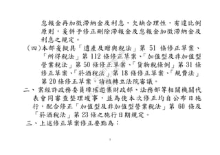 3
怠報金再加徵滯納金及利息，欠缺合理性，有違比例
原則，爰併予修正刪除滯報金及怠報金加徵滯納金及
利息之規定。
(四)本部爰擬具「遺產及贈與稅法」第 51 條修正草案、
「所得稅法」第 112 條修正草案、「加值型及非加值型
營業稅法」第 50 條修正草案、「貨物稅條例」第 31 條
修正草案、「菸酒稅法」第 18 條修正草案、「規費法」
第 20 條修正草案，請核轉立法院審議。
二、案經許政務委員璋瑤邀集財政部、法務部等相關機關代
表會同審查整理竣事，並為使本次修正均自公布日施
行，配合修正「加值型及非加值型營業稅法」第 60 條及
「菸酒稅法」第 23 條之施行日期規定。
三、上述修正草案修正要點為：
行
政
院
行
政
院
第
3542次
院
會
會
議
073741FDC7B07D96
 