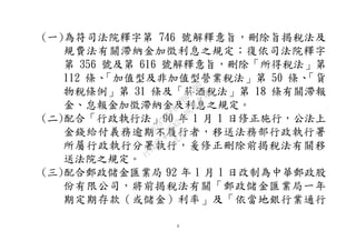 4
(一)為符司法院釋字第 746 號解釋意旨，刪除旨揭稅法及
規費法有關滯納金加徵利息之規定；復依司法院釋字
第 356 號及第 616 號解釋意旨，刪除「所得稅法」第
112 條、「加值型及非加值型營業稅法」第 50 條、「貨
物稅條例」第 31 條及「菸酒稅法」第 18 條有關滯報
金、怠報金加徵滯納金及利息之規定。
(二)配合「行政執行法」90 年 1 月 1 日修正施行，公法上
金錢給付義務逾期不履行者，移送法務部行政執行署
所屬行政執行分署執行，爰修正刪除前揭稅法有關移
送法院之規定。
(三)配合郵政儲金匯業局 92 年 1 月 1 日改制為中華郵政股
份有限公司，將前揭稅法有關「郵政儲金匯業局一年
期定期存款（或儲金）利率」及「依當地銀行業通行
行
政
院
行
政
院
第
3542次
院
會
會
議
073741FDC7B07D96
 