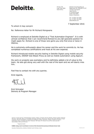 7 September 2016
To whom it may concern
Re: Reference letter for Mr Richard Hlongwana
Richard is employed at Deloitte Digital as a “Test Automation Engineer”. It is with
utmost confidence that I can recommend Richard to any QA specialist position he
might apply for. Richard is one of those rare gems you only find once or twice in
lifetime.
He is extremely enthusiastic about his career and the work he commits to. He has
completed numerous certifications and most at his own expense.
Richard introduced mobile security testing in Deloitte Digital using mobile security
framework, OWASP Zed Attack Proxy as well as mobile automation using Appium.
His work on projects was exemplary and he definitely added a lot of value to the
team. He also got along very well with the rest of the team and we will dearly miss
him.
Feel free to contact me with any queries.
Kind regards,
Emil Schnabel
Delivery & Program Manager
 