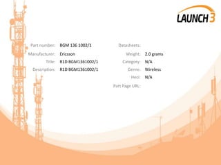 Part number: BGM 136 1002/1 Datasheets:
Manufacturer: Ericsson Weight: 2.0 grams
Title: R1D BGM1361002/1 Category: N/A
Description: R1D BGM1361002/1 Genre: Wireless
Heci: N/A
Part Page URL:
 
