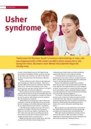 School Years
The NDCS Magazine • Summer 200920
It’s been a devastating journey for the Fassler family
since Shannon’s diagnosis of Usher syndrome. But just
as shocking as the condition is the lack of information
out there for parents who find themselves in Wendy’s
situation.
“It was so different to when Shannon was diagnosed
with a hearing loss,” Wendy remembers. “Back then I
turned to NDCS and had access to fantastic information
within hours. There was a local group to join, other
families to meet, and other children Shannon could get to
know. With Usher it’s been very different.”
Usher syndrome was only recognised in 1998 and it’s
very common for doctors to have no knowledge about the
condition, which means diagnosis is a drawn-out arduous
process for parents, with nowhere to turn for guidance
once the prognosis is confirmed.
“When Shannon was diagnosed I wasn’t offered any
information. I was the one passing on to the eye doctor
facts I’d read about in the NDCS publication Vision Care
for your Deaf Child and on the Internet,” says Wendy.
It was Wendy who initially picked up on Shannon’s
deafness as a toddler. “She was loud, clumsy and
different to my other two children,” says Wendy. “By
three years old it was obvious something was amiss:
some speech sounds were immature and she was so
naughty and didn’t listen to a word I said.”
Wendy took Shannon to their health visitor clinic and
a couple of months later she was diagnosed as
Usher
syndrome
Twelve-year-old Shannon Fassler’s hearing is deteriorating. In 2007, she
was diagnosed with a little-known condition which means she is also
losing her vision. Shannon’s mum Wendy tells Gabrielle Nagle the
moving story.
moderately deaf. Hearing aids were fitted and Wendy
worked with Shannon to encourage her hearing.
“Listening doesn’t just happen when you put the
hearing aids in. You have to teach it. I taught Shannon to
listen – find the source and identify what was making the
sound. It was hard going but it paid off.”
Shannon had always found night-time a problem,
which was put down to her not being able to lipread well
in the semi-dark, but night blindness is a major symptom
of Usher. She was taken for a routine field vision test with
other deaf children in year 6 and failed. Wendy followed
it up, taking Shannon for further testing and by Christmas
2007 they finally received a diagnosis.
“The teacher of the deaf, teaching staff, social
services and our GP weren’t really sure what to do with
us. We were their ‘first’. We saw a specialist in January
2008 and although they were very good at answering my
questions, offering advice and arranging low vision
checks, there was no information specifically about
Usher.”
Wendy reached out to the adult Usher community in
the UK and USA via the Internet, and also sought help
and advice from charities Sense and Deaf Blind UK.
“Although many local authorities now have sensory
services, they seem to offer information on hearing
impairment or visual impairment only. But deaf-blind is a
dual sensory impairment,” Wendy continues.
Gabrielle Nagle
NDCS
Technology
Services
Assistant
 