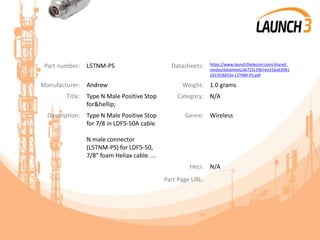 Part number: L5TNM-PS Datasheets: https://www.launch3telecom.com/shared_
media/datasheet/ab725c33b7ee31ba63081
2d15fc8d53e-L5TNM-PS.pdf
Manufacturer: Andrew Weight: 1.0 grams
Title: Type N Male Positive Stop
for&hellip;
Category: N/A
Description: Type N Male Positive Stop
for 7/8 in LDF5-50A cable
N male connector
(L5TNM-PS) for LDF5-50,
7/8" foam Heliax cable. ...
Genre: Wireless
Heci: N/A
Part Page URL:
 