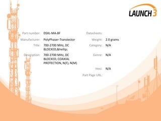Part number: DSXL-MA-BF Datasheets:
Manufacturer: PolyPhaser-Transtector Weight: 2.0 grams
Title: 700-2700 MHz, DC
BLOCKED,&hellip;
Category: N/A
Description: 700-2700 MHz, DC
BLOCKED, COAXIAL
PROTECTION, N(F), N(M)
Genre: N/A
Heci: N/A
Part Page URL:
 