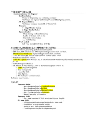 THE PREVIOUS JOB
Electromechanical Site Engineer
Job Description:
United for Engineering and contracting Company
Working as site engineer performing HVAC and Firefighting systems.
Job Responsibilities:
Working in Company sites in 6th of October City
Projects:
1 - Chips October factory
2- Pepsi October factory
Responsible for:
- Shop-drawing works and tendering
- Leader of the team work in site
- Prepare the time schedule
- As-built Drawing
Work period:
Full Time from (25/7/2013) to (5/2015).
SESSIONS,COURSES & SUMMER TRAININGS
Classic Control in jelecom by graduation mark Excellent.
PLC basic, PLC advanced and HMI in jelecom by graduation mark Excellent.
Distribution system Course in jelecom by graduation mark Excellent.
AutoCAD 2D in (ISI) Institute for Information Systems armed forces.
Protection work shop in Jelecom.
AutoCAD Diploma from Autodesk Inc. in collaboration with the ministry of Commerce and Industry
in YAT
Safety Principles in PepsiCo
DR. Ibrahim Al-fikky training Centre of Human Development courses in:
o (PMP) project Management
o Time Management
o Leadership skills
o Sales diploma
o Art of effective Communication
Reference under request...
SKILLS
Computer Skills:
Excellent Knowledge in Autodesk Programs
Excellent Knowledge in DIALux
Excellent Knowledge in Microsoft Office
Very Good Knowledge in Primavera
Good Knowledge in Photoshop
Language Skills:
Very good command of both written and spoken English
Personal skills:
Ability to work in a team and able to lead a team work.
Team leader of the graduation project.
Ability to work under pressure and stress.
Flexibility to learning and development myself.
 