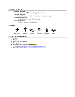 STUDENT ACTIVITIES
Scientific activities:
Participation in (MIE) Made In Egypt Competition
Cultural Activities:
Second place nationwide in the activity of creative authorship
Development activities:
Local radio announcer for the capital city
Leading activities:
University Students Union President
HOBBIES
Electricity Teaching Design Traveling Cooking Sports
PERSONAL INFORMATION
 Muslim
 Single
 18/11/1991 (25 years old)
 Exempted
 Notice Period for availability Immediately
 Website: https://people.bayt.com/mohammadelseaadaweiy/
 Online Connection: Wuzzuf.net/me/mohammadelseaadaweiy
 