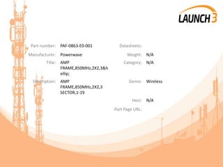 Part number: PAF-0863-E0-001 Datasheets:
Manufacturer: Powerwave Weight: N/A
Title: AMP
FRAME,850MHz,2X2,3&h
ellip;
Category: N/A
Description: AMP
FRAME,850MHz,2X2,3
SECTOR,1-19
Genre: Wireless
Heci: N/A
Part Page URL:
 