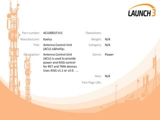 Part number: ACU0001F1V1 Datasheets:
Manufacturer: Kaelus Weight: N/A
Title: Antenna Control Unit
(ACU) is&hellip;
Category: N/A
Description: Antenna Control Unit
(ACU) is used to provide
power and AISG control
for RET and TMA devices.
Uses AISG v1.1 or v2.0. ...
Genre: Power
Heci: N/A
Part Page URL:
 