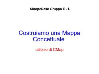 Costruiamo una Mappa Concettuale   utilizzo di CMap Sloop2Desc Gruppo E - L 