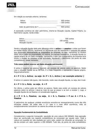 CONTABILIDADE


Em relação ao exemplo anterior, teríamos:

        Activo             ...................................................     500 contos
        Passivo            ...................................................   - 100 contos

      Valor do património de Y ..................................                 400 contos

A expressão numérica do valor património, chama-se Situação Líquida, Capital Próprio, ou
Património Líquido. Serão então:


       Activo.........................................................                  500 contos
       Passivo........................................................           100 contos
       Situação Líquida..........................................                       400 contos


Sendo a situação líquida dada pela diferença entre o activo e o passivo e vistas que foram
as noções destes últimos, facilmente se depreende que ela representa o conjunto de valores
que pertencem efectivamente ao proprietário da empresa, ou seja, representa os direitos
deste último sobre as propriedades da mesma. Em termos monetários, a situação líquida ou
capital próprio de um dado momento, representa o valor que o proprietário da empresa teria
direito a receber se cessasse a sua actividade, liquidando o património (do ponto de vista
contabilístico), nesse momento.

Três casos podem ocorrer em dada situação patrimonial:

O activo é superior ao passivo, havendo um excesso de valores sobre os passivos. Neste
caso a situação líquida diz-se ACTIVA. É o mais frequente e representa o capital próprio.
Esquematicamente:

A > P  S. L. Activa; ou seja A= P + S. L. Activa ( ver exemplo anterior )

O activo e o passivo são iguais, não havendo, neste caso situação líquida, ou seja, ela é nula:

A = P  S. L. Nula; ou seja, A = P

Por último, o activo pode ser inferior ao passivo. Neste caso existe um excesso de valores
passivos sobre os activos ( deve-se mais do que se possui e se tem a receber ). Logo, a
situação líquida diz-se Passiva e é considerada negativa.

A < P  S. L. Passiva;                    ou seja,          A + S. L. Passiva = P ou: A = P S. L.
Passiva

O património de qualquer unidade económica encontra-se necessariamente numa das três
situações citadas. De todas elas o 2.º caso é o mais difícil ocorrência, visto só
excepcionalmente coincidirem os valores de ambas as rubricas.


Equação Fundamental da Contabilidade

Consideremos a seguinte transacção: aquisição de uma viatura 200 000$00. Esta operação
deve ser escriturada nos registos contabilísticos do comprador por aquele valor. Pode a
viatura em questão ter sido avaliada por outro valor, podem ter oferecido ao comprador no
dia da compra um valor superior a 200 000$00. Tudo isto, do ponto de vista contabilístico


12                                                                                              Manual de Curso
 