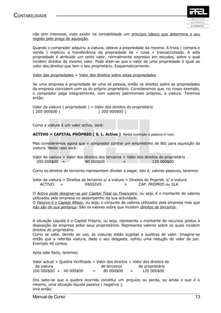 CONTABILIDADE


       não tem interesse, visto existir na contabilidade um principio básico que determina o seu
       registo pelo preço de aquisição.

       Quando o comprador adquiriu a viatura, obteve a propriedade da mesma. A troca ( compra e
       venda ) implicou a transferência da propriedade da « coisa » transaccionada. A esta
       propriedade é atribuído um certo valor, normalmente expresso em escudos, sobre o qual
       incidem direitos do mesmo valor. Pode dizer-se que o valor de uma propriedade é igual ao
       valor dos direitos que tem o seu proprietário. Esquematicamente:

       Valor das propriedades = Valor dos direitos sobre estas propriedades

       Se uma empresa é propriedade de uma só pessoa, então os direitos sobre as propriedades
       da empresa coincidem com os do próprio proprietário. Consideremos que, no nosso exemplo,
       o comprador paga integralmente, com valores patrimoniais próprios, a viatura. Teremos
       então:

       Valor da viatura ( propriedade ) = Valor dos direitos do proprietário
       ( 200 000$00 )                       ( 200 000$00 )


       Como a viatura é um valor activo, será:

       ACTIVO = CAPITAL PRÓPRIO ( S. L. Activa ) Neste exemplo o passivo é nulo.

       Mas consideremos agora que o comprador contrai um empréstimo de 80c para aquisição da
       viatura. Neste caso será:

       Valor da viatura = Valor dos direitos dos terceiros + Valor dos direitos do proprietário
         200 000$00 =               80 000$00              +                120 000$00

       Como os direitos de terceiros representam dívidas a pagar, isto é, valores passivos, teremos:

       Valor da viatura = Direitos de terceiros s/ a viatura + Direitos do Propriét. s/ a viatura
           ACTIVO      =             PASSIVO                +        CAP. PRÓPRIO ou SLA

       O Activo pode designar-se por Capital Total ou Financeiro, ou seja, é o montante de valores
       utilizados pela empresa no desempenho da sua actividade.
       O Passivo é o Capital Alheio, ou seja, o conjunto de valores utilizados pela empresa mas que
       não são de sua pertença. São os valores sobre que incidem direitos de terceiros.


       A situação Líquida é o Capital Próprio, ou seja, representa o montante de recursos postos à
       disposição da empresa pelos seus proprietários. Representa valores sobre os quais incidem
       direitos do proprietário.
       Como se sabe, devido ao uso, as viaturas estão sujeitas a quebras de valor. Imagine-se
       então que a referida viatura, dado o seu desgaste, sofreu uma redução de valor de por.
       Exemplo 40 contos.

       Após este facto, teremos:

       Valor actual + Quebra Verificada = Valor dos direitos + Valor dos direitos do
        da viatura                          de terceiros          do proprietário
       160 000$00 + 40 000$00           =     80 000$00       +     120 000$00

       Ora sabe-se que a quebra ocorrida constitui um prejuízo ou perda, ou ainda e que é o
       mesmo, uma situação líquida passiva ( negativa ).
       Virá então:

       Manual de Curso                                                                              13
 