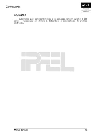 CONTABILIDADE


       APLICAÇÃO 4

             Suponhamos que o comerciante K inicia a sua actividade, com um capital de 1 000
       contos ( representado em dinheiro ), dedicando-se à comercialização de produtos
       electrónicos.




       Manual de Curso                                                                   15
 