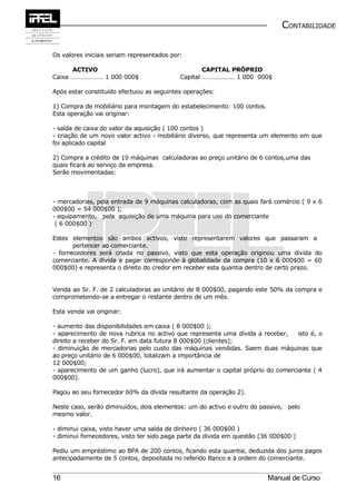 CONTABILIDADE


Os valores iniciais seriam representados por:

      ACTIVO                                        CAPITAL PRÓPRIO
Caixa ………………… 1 000 000$                    Capital ………………… 1 000 000$

Após estar constituído efectuou as seguintes operações:

1) Compra de mobiliário para montagem do estabelecimento: 100 contos.
Esta operação vai originar:

- saída de caixa do valor da aquisição ( 100 contos )
- criação de um novo valor activo - mobiliário diverso, que representa um elemento em que
foi aplicado capital

2) Compra a crédito de 10 máquinas calculadoras ao preço unitário de 6 contos,uma das
quais ficará ao serviço da empresa.
Serão movimentadas:



- mercadorias, pela entrada de 9 máquinas calculadoras, com as quais fará comércio ( 9 x 6
000$00 = 54 000$00 );
- equipamento, pela aquisição de uma máquina para uso do comerciante
 ( 6 000$00 )

Estes elementos são ambos activos, visto representarem valores que passaram a
       pertencer ao comerciante.
- fornecedores será criada no passivo, visto que esta operação originou uma divida do
comerciante. A dívida a pagar corresponde à globalidade da compra (10 x 6 000$00 = 60
000$00) e representa o direito do credor em receber esta quantia dentro de certo prazo.


Venda ao Sr. F. de 2 calculadoras ao unitário de 8 000$00, pagando este 50% da compra e
comprometendo-se a entregar o restante dentro de um mês.

Esta venda vai originar:

- aumento das disponibilidades em caixa ( 8 000$00 );
- aparecimento de nova rubrica no activo que representa uma dívida a receber,    isto é, o
direito a receber do Sr. F. em data futura 8 000$00 (clientes);
- diminuição de mercadorias pelo custo das máquinas vendidas. Saem duas máquinas que
ao preço unitário de 6 000$00, totalizam a importância de
12 000$00;
- aparecimento de um ganho (lucro), que irá aumentar o capital próprio do comerciante ( 4
000$00).

Pagou ao seu fornecedor 60% da dívida resultante da operação 2).

Neste caso, serão diminuídos, dois elementos: um do activo e outro do passivo, pelo
mesmo valor.

- diminui caixa, visto haver uma saída de dinheiro ( 36 000$00 )
- diminui fornecedores, visto ter sido paga parte da divida em questão (36 000$00 )

Pediu um empréstimo ao BPA de 200 contos, ficando esta quantia, deduzida dos juros pagos
antecipadamente de 5 contos, depositada no referido Banco e á ordem do comerciante.


16                                                                       Manual de Curso
 