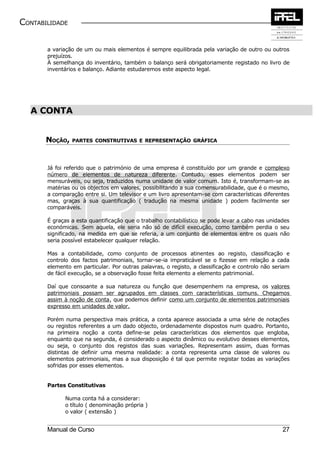 CONTABILIDADE


       a variação de um ou mais elementos é sempre equilibrada pela variação de outro ou outros
       prejuízos.
       À semelhança do inventário, também o balanço será obrigatoriamente registado no livro de
       inventários e balanço. Adiante estudaremos este aspecto legal.




  A CONTA


       NOÇÃO,   PARTES CONSTRUTIVAS E REPRESENTAÇÃO GRÁFICA




       Já foi referido que o património de uma empresa é constituído por um grande e complexo
       número de elementos de natureza diferente. Contudo, esses elementos podem ser
       mensuráveis, ou seja, traduzidos numa unidade de valor comum. Isto é, transformam-se as
       matérias ou os objectos em valores, possibilitando a sua comensurabilidade, que é o mesmo,
       a comparação entre si. Um televisor e um livro apresentam-se com características diferentes
       mas, graças à sua quantificação ( tradução na mesma unidade ) podem facilmente ser
       comparáveis.

       É graças a esta quantificação que o trabalho contabilístico se pode levar a cabo nas unidades
       económicas. Sem aquela, ele seria não só de difícil execução, como também perdia o seu
       significado, na medida em que se referia, a um conjunto de elementos entre os quais não
       seria possível estabelecer qualquer relação.

       Mas a contabilidade, como conjunto de processos atinentes ao registo, classificação e
       controlo dos factos patrimoniais, tornar-se-ia impraticável se o fizesse em relação a cada
       elemento em particular. Por outras palavras, o registo, a classificação e controlo não seriam
       de fácil execução, se a observação fosse feita elemento a elemento patrimonial.

       Daí que consoante a sua natureza ou função que desempenhem na empresa, os valores
       patrimoniais possam ser agrupados em classes com características comuns. Chegamos
       assim à noção de conta, que podemos definir como um conjunto de elementos patrimoniais
       expresso em unidades de valor.

       Porém numa perspectiva mais prática, a conta aparece associada a uma série de notações
       ou registos referentes a um dado objecto, ordenadamente dispostos num quadro. Portanto,
       na primeira noção a conta define-se pelas características dos elementos que engloba,
       enquanto que na segunda, é considerado o aspecto dinâmico ou evolutivo desses elementos,
       ou seja, o conjunto dos registos das suas variações. Representam assim, duas formas
       distintas de definir uma mesma realidade: a conta representa uma classe de valores ou
       elementos patrimoniais, mas a sua disposição é tal que permite registar todas as variações
       sofridas por esses elementos.


       Partes Constitutivas

             Numa conta há a considerar:
             o título ( denominação própria )
             o valor ( extensão )


       Manual de Curso                                                                           27
 