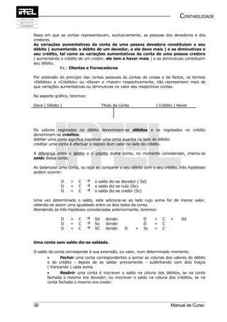 CONTABILIDADE


fases em que as contas representavam, exclusivamente, as pessoas dos devedores e dos
credores.
As variações aumentativas da conta de uma pessoa devedora constituíam o seu
débito ( aumentando o débito de um devedor, e ele deve mais ) e as diminutivas o
seu crédito, tal como as variações aumentativas da conta de uma pessoa credora
( aumentando o crédito de um credor, ele tem a haver mais ) e as diminutivas constituem
seu débito.
             Ex.: Clientes e Fornecedores

Por extensão do princípio das contas pessoais ás contas de coisas e de factos, os termos
«Débitos» e «Créditos» ou «Deve» e «haver» respectivamente, não representam mais do
que variações aumentativas ou diminutivas no valor das respectivas contas.

No aspecto gráfico, teremos:

Deve ( Débito )                         Título da Conta            ( Crédito ) Haver




Os valores registados no débito denominam-se débitos e os registados no crédito
denominam-se créditos.
debitar uma conta significa inscrever uma certa quantia no lado do débito;
creditar uma conta é efectuar o registo dum valor no lado do crédito.

A diferença entre o débito e o crédito duma conta, no momento considerado, chama-se
saldo dessa conta.

Ao balancear uma conta, ou seja ao comparar o seu débito com o seu crédito, três hipóteses
podem ocorrer:

              D    >   C          o saldo diz-se devedor ( Sd)
              D    =   C          o saldo diz-se nulo (So)
              D    <   C          o saldo diz-se credor (Sc)

Uma vez determinado o saldo, este adiciona-se ao lado cujo soma for de menor valor,
obtendo-se assim uma igualdade entre os dois lados da conta.
Atendendo ás três hipóteses consideradas anteriormente, teremos:

              D    >   C          Sd     donde:              D    =   C   +    Sd
              D    =   C          So     donde:              D    =   C
              D    <   C          SC     donde:    D     +   Sc   =   C


Uma conta sem saldo diz-se saldada.

O saldo da conta corresponde à sua extensão, ou valor, num determinado momento.
       •      Fechar uma conta correspondentes a somar as colunas dos valores do débito
       e do crédito - depois de as saldar previamente - sublinhando com dois traços
       ( trancando ) cada soma.
       •      Reabrir uma conta é inscrever o saldo na coluna dos débitos, se na conta
       fechada o mesmo era devedor; ou inscrever o saldo na coluna dos créditos, se na
       conta fechada o mesmo era credor.




30                                                                         Manual de Curso
 
