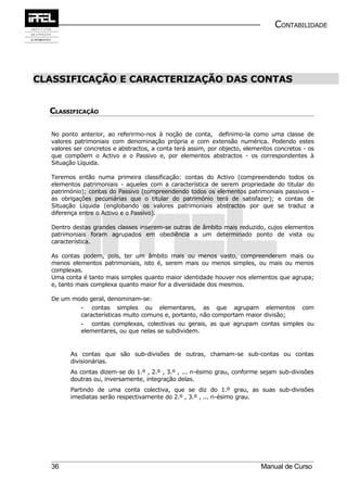 CONTABILIDADE




CLASSIFICAÇÃO E CARACTERIZAÇÃO DAS CONTAS


  CLASSIFICAÇÃO

  No ponto anterior, ao referirmo-nos à noção de conta, definimo-la como uma classe de
  valores patrimoniais com denominação própria e com extensão numérica. Podendo estes
  valores ser concretos e abstractos, a conta terá assim, por objecto, elementos concretos - os
  que compõem o Activo e o Passivo e, por elementos abstractos - os correspondentes à
  Situação Líquida.

  Teremos então numa primeira classificação: contas do Activo (compreendendo todos os
  elementos patrimoniais - aqueles com a característica de serem propriedade do titular do
  património); contas do Passivo (compreendendo todos os elementos patrimoniais passivos -
  as obrigações pecuniárias que o titular do património terá de satisfazer); e contas de
  Situação Líquida (englobando os valores patrimoniais abstractos por que se traduz a
  diferença entre o Activo e o Passivo).

  Dentro destas grandes classes inserem-se outras de âmbito mais reduzido, cujos elementos
  patrimoniais foram agrupados em obediência a um determinado ponto de vista ou
  característica.

  As contas podem, pois, ter um âmbito mais ou menos vasto, compreenderem mais ou
  menos elementos patrimoniais, isto é, serem mais ou menos simples, ou mais ou menos
  complexas.
  Uma conta é tanto mais simples quanto maior identidade houver nos elementos que agrupa;
  e, tanto mais complexa quanto maior for a diversidade dos mesmos.

  De um modo geral, denominam-se:
            - contas simples ou elementares, as que agrupam elementos                     com
            características muito comuns e, portanto, não comportam maior divisão;
            - contas complexas, colectivas ou gerais, as que agrupam contas simples ou
            elementares, ou que nelas se subdividem.


        As contas que são sub-divisões de outras, chamam-se sub-contas ou contas
        divisionárias.
        As contas dizem-se do 1.º , 2.º , 3.º , ... n-ésimo grau, conforme sejam sub-divisões
        doutras ou, inversamente, integração delas.
        Partindo de uma conta colectiva, que se diz do 1.º grau, as suas sub-divisões
        imediatas serão respectivamente do 2.º , 3.º , ... n-ésimo grau.




  36                                                                        Manual de Curso
 