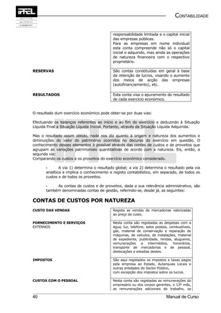CONTABILIDADE


                                            responsabilidade limitada e o capital inicial
                                            das empresas públicas.
                                            Para as empresas em nome individual
                                            esta conta compreende não só o capital
                                            inicial e adquirido, mas ainda as operações
                                            de natureza financeira com o respectivo
                                            proprietário.

RESERVAS                                    São contas constituídas em geral à base
                                            da retenção de lucros, visando o aumento
                                            dos meios de acção das empresas
                                            (autofinanciamento), etc.

RESULTADOS                                  Esta conta visa o apuramento do resultado
                                            de cada exercício económico.


O resultado dum exercício económico pode obter-se por duas vias:

Efectuando os balanços referentes ao início e ao fim do exercício e deduzindo à Situação
Líquida Final a Situação Líquida Inicial. Portanto, através da Situação Líquida Adquirida.

Mas o resultado assim obtido, nada nos diz quanto à origem e natureza dos aumentos e
diminuições do valor do património ocorridos no decurso do exercício em questão. O
conhecimento desses elementos é possível através das contas de custos e de proveitos que
agrupam as variações patrimoniais quantitativas de acordo com a natureza. Eis, então, a
segunda via:
Comparando os custos e os proveitos do exercício económico considerado.

       -       A via 1) determina o resultado global; a via 2) determina o resultado pela via
       analítica e implica o conhecimento e registo contabilístico, em separado, de todos os
       custos e de todos os proveitos.

       -    As contas de custos e de proveitos, dada a sua relevância administrativa, são
       também denominadas contas de gestão, referindo-se, desde já, as seguintes:

CONTAS DE CUSTOS POR NATUREZA
CUSTO DAS VENDAS                            Regista as vendas de mercadorias valorizadas
                                            ao preço de custo.

FORNECIMENTO E SERVIÇOS                     Nesta conta são registadas as despesas com a
EXTERNOS                                    água, luz, telefone, selos postais, combustíveis,
                                            gás, material de conservação e reparação de
                                            máquinas, de veículos, de instalações, material
                                            de expediente, publicidade, rendas, alugueres,
                                            remunerações      a   intermédios,    honorários,
                                            transporte de mercadorias e de pessoal,
                                            deslocações e estadias destes.

IMPOSTOS                                    São aqui registados os impostos e taxas pagos
                                            pela empresa ao Estado, Autarquias Locais e
                                            outras entidades do Sector Público,
                                            com excepção dos impostos sobre os lucros.

CUSTOS COM O PESSOAL                        Nesta conta são registadas as remunerações do
                                            empresário ou dos corpos gerentes, o 13º mês,
                                            as remunerações adicionais do trabalho, os

40                                                                           Manual de Curso
 