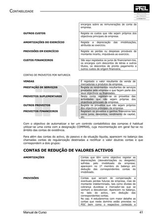 CONTABILIDADE


                                                 encargos sobre as remunerações de conta da
                                                 empresa.

       OUTROS CUSTOS                             Regista os custos que não sejam próprios dos
                                                 objectivos principais da empresa.

       AMORTIZAÇÕES DO EXERCÍCIO                 Regista a depreciação       das   imobilizações,
                                                 atribuída ao exercício.

       PROVISÕES EM EXERCÍCIO                    Regista as perdas ou despesas prováveis de
                                                 montante incerto, imputáveis ao exercício.

       CUSTOS FINANCEIROS                        São aqui registados os juros de financiamen-tos,
                                                 os encargos com descontos de letras e outros
                                                 títulos, os descontos de pronto pagamento e
                                                 outros custos de origem financeira.

       CONTAS DE PROVEITOS POR NATUREZA

       VENDAS                                    É registado o valor resultante da venda de
                                                 mercadorias e produtos da empresa.
       PRESTAÇÃO DE SERVIÇOS                     Regista os rendimentos resultantes de serviços
                                                 prestados pela empresa e que façam parte dos
                                                 seus objectivos ou finalidades.
       PROVEITOS SUPLEMENTARES                   Nesta conta registam-se os proveitos das
                                                 actividades que não sejam próprias dos
                                                 objectivos principais da empresa.
       OUTROS PROVEITOS                          Regista os proveitos que não sejam próprios
                                                 dos objectivos principais da empresa.
       PROVEITOS FINANCEIROS                     Registam os proveitos e ganhos financeiros tais
                                                 como juros, descontos, rendimento de capital,
                                                 etc.

       Com o objectivo de automatizar e ter um controlo contabilístico das compras é habitual
       utilizar-se uma conta com a designação COMPRAS, cuja movimentação em geral faz-se no
       âmbito das contas de existência.

       Para além das contas do activo, do passivo e da situação líquida, aparecem no balanço das
       chamadas contas de regularização destinadas a rectificar o valor doutras contas e que
       correspondem a dois grupos:

       CONTAS DE REDUÇÃO DE VALORES ACTIVOS
       AMORTIZAÇÕES                              Contas que têm como objectivo registar as
                                                 depreciações (desvalorizações ou desgaste)
                                                 sofridas   pelo imobilizado   da empresa;
                                                 aparecem no 1º membro do balanço em
                                                 dedução das correspondentes contas do
                                                 imobilizado.

       PROVISÕES                                 Contas que servem de compensação a
                                                 eventuais perdas futuras da empresa, mas de
                                                 montante indeterminado, tais como dívidas de
                                                 cobrança duvidosa e mercador-ias que se
                                                 venham a desvalorizar. Aparecem no balanço,
                                                 no lado do activo, em dedução das
                                                 correspondentes contas.
                                                 No cap. 4 estudaremos com maior detalhe as
                                                 contas que neste domínio estão previstas no
                                                 POC bem como o respectivo conteúdo e


       Manual de Curso                                                                              41
 