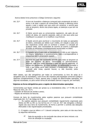 CONTABILIDADE



         Acerca destes livros prescreve o Código Comercial o seguinte:

       Art. 33.º          O livro de Inventário e Balanços começará pelo arrolamento de todo o
                          activo e de todo o passivo do comerciante, fixando a diferença entre
                          aquele e este o capital com que entra em comércio, e servirá para
                          nele se lançarem, dentro dos prazos legais, os balanços a que tem de
                          proceder.

       Art. 34.º          O Diário servirá para os comerciantes registarem, dia após dia por
                          ordem de datas, em assento separado, cada um dos seus actos que
                          modifiquem ou possam vir a modificar a sua fortuna.

       Art. 35.º          O Razão servirá para escriturar o movimento de todas as operações
                          do Diário, ordenadas por débito e por crédito, em relação a cada uma
                          das respectivas contas para se conhecer o estado e a situação de
                          qualquer delas, sem necessidade de recorrer ao exame e separação
                          de todos os elementos cronologicamente escriturados no Diário.

       Art. 36.º          O Copiador servirá para nele se transladarem, à mão ou por máquina,
                          na íntegra, cronológica e sucessivamente, toda a correspondência e
                          telegramas que o comerciante expedir.

       Art. 37.º          Os livros de actas das sociedades servirão para neles se lançarem as
                          actas das reuniões de sócios, interessados ou administradores,
                          devendo cada uma delas expressar a data em que foi celebrada, os
                          nomes dos assistentes, os votos emitidos, as deliberações tomadas e
                          tudo o que possa servir para conhecer e fundamentar estas, e ser
                          assinada pela mesa, quando houver, e, não havendo, pelos
                          assistentes.

       Além destes, que são obrigatórios par todos os comerciantes (o livro de actas só é
       obrigatório para as sociedades), outro livros são impostos pela legislação comercial (Código e
       diplomas complementares) e fiscal, apenas para o registo de determinadas operações, em
       algumas sociedades, ou para certos ramos de actividade (bancos e seguros, por exemplo).

       Vejamos os livros obrigatórios para o registo de determinadas operações:

       Comerciantes que façam vendas por grosso ou a revendedores (Dec. n.º 9 490, de 21 de
       Março de 1931, art. 15.º):
       - Copiador de facturas de vendas a prazo;
       - Registo de extractos de facturas.

       Compra de bens de investimentos pelos sujeitos passivos que possuam contabilidade
       organizada (Art. 51.º do Código do IVA).
              1 - Os sujeitos passivos que possuam contabilidade regularmente organizada para
              efeitos de IRS ou IRC ou nos termos do n.º 3 do art. 50.º são obrigados a efectuar
              registo dos seus bens de investimento, de forma a permitir o controlo das deduções
              efectuadas e das regularizações processadas.

              2 - O registo a que se refere o n.º 1 deverá comportar, para cada um dos seus bens,
              os seguintes elementos:

                     a)     Data da aquisição ou da conclusão das obras em bens imóveis e do
                            início da utilização ou ocupação;

       Manual de Curso                                                                            47
 