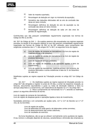 CONTABILIDADE


              b)      Valor do imposto suportado;
              c)      Percentagem de dedução em vigor no momento da aquisição;
              d)      Somatório das deduções efectuadas até ao ano da conclusão das
                      obras em bens imóveis;
              e)      Percentagem definitiva de dedução do ano da aquisição ou da
                      conclusão das obras em bens imóveis
              f)      Percentagem definitiva de dedução de cada um dos anos do
                      período de regularização.

Contribuintes que não possuam contabilidade regularmente organizada nos termos do
Código do IRS ou do IRC.

Art. 50.º do Código do IVA: 1 - Os sujeitos passivos não enquadrados nos regimes especiais
previstos na secção IV do presente capítulo ou que não possuam contabilidade regularmente
organizada nos termos do Código do IRS ou do IRC utilizarão, para cumprimento das
exigências constantes dos n.os 1 dos artigos 45.º e 48.º, os seguintes livros de registo:

              a)      Livro de registo de compras de mercadorias e ou livro de registo de
                      matérias-primas e de consumo;
              b)      Livro de registo de vendas de mercadorias e ou livro de registo de
                      produtos fabricados;
              c)      Livro de registo de serviços prestados;
              d)      Livro de registo de despesas e de operações ligadas a bens de
                      investimento;
              e)      Livro de registo de mercadorias, matérias-primas e de consumo, de
                      produtos fabricados e outras existências à data de 31 de Dezembro
                      de cada ano.

Retalhistas sujeitos ao regime especial de Tributação previsto no artigo 60.º do Código do
IVA.

       Art. 65.º      1 - Os retalhistas sujeitos ao regime especial de tributação previsto no
artigo 60.º são obrigados a registar no prazo de 30 dias, a contar da respectiva recepção, as
facturas, documentos equivalentes e guias ou notas de devolução relativos a bens ou
serviços adquiridos e a conservá-los, com observância do disposto no n.º 2 do artigo 48.º.
                      2 - Para o cumprimento do mencionado no n.º 1 deverão os retalhistas
possuir os seguintes elementos de escrita:

Livro de registo de compras de mercadorias;
Livro de registo de despesas gerais e operações ligadas a bens de investimento.

Sociedades anónimas e em comandita por acções (arts. 12.º e 13.º do Decreto Lei n.º 27
153, de 31/10/1936):

              Livro   de   registo de acções;
              Livro   de   balancetes do razão geral e de balancetes contas correntes;
              Livro   de   desenvolvimento das contas colectivas;
              Livro   de   resultados do exercício.

      Os livros facultativos, são os que se utilizam normalmente como auxiliares de registo.
O seu número e utilização depende da natureza, características e dimensão das empresas ou


48                                                                           Manual de Curso
 