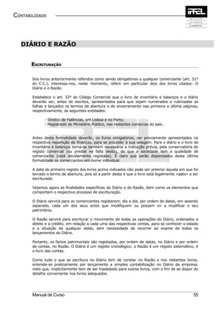 CONTABILIDADE



  DIÁRIO E RAZÃO


       ESCRITURAÇÃO

       Dos livros anteriormente referidos como sendo obrigatórios a qualquer comerciante (art. 31º
       do C.C.), interessa-nos, neste momento, referir em particular dois dos livros citados: O
       Diário e o Razão.

       Estabelece o art. 32º do Código Comercial que o livro de inventário e balanços e o diário
       deverão ser, antes de escritos, apresentados para que sejam numerados e rubricadas as
       folhas e lançados os termos de abertura e de encerramento nas primeira e última páginas,
       respectivamente, às seguintes entidades:

             - Síndico de Falências, em Lisboa e no Porto;
             - Magistrado do Ministério Público, nas restantes comarcas do país.


       Antes desta formalidade deverão, os livros obrigatórios, ser previamente apresentados na
       respectiva repartição de finanças, para se proceder à sua selagem. Para o diário e o livro de
       inventário e balanços torna-se também necessária a indicação prévia, pela conservatória do
       registo comercial (ou predial na falta desta), de que a sociedade tem a qualidade de
       comerciante (está devidamente registada). É claro que serão dispensados desta última
       formalidade os comerciantes em nome individual.

       A data do primeiro registo dos livros acima indicados não pode ser anterior àquela em que foi
       lavrado o termo de abertura, pois só a partir desta é que o livro está legalmente «apto» a ser
       escriturado.

       Vejamos agora as finalidades específicas do Diário e do Razão, bem como os elementos que
       comportam o respectivo processo de escrituração.

       O Diário servirá para os comerciantes registarem, dia a dia, por ordem de datas, em assento
       separado, cada um dos seus actos que modifiquem ou possam vir a modificar o seu
       património.

       O Razão servirá para escriturar o movimento de todas as operações do Diário, ordenados a
       débito e a crédito, em relação a cada uma das respectivas contas, para se conhecer o estado
       e a situação de qualquer delas, sem necessidade de recorrer ao exame de todos os
       lançamentos do Diário.

       Portanto, os factos patrimoniais são registados, por ordem de datas, no Diário e por ordem
       de contas, no Razão. O Diário é um registo cronológico; o Razão é um registo sistemático, é
       o livro das contas.

       Como tudo o que se escritura no Diário tem de constar no Razão e nos restantes livros,
       entende-se praticamente por lançamento a simples contabilização no Diário da empresa,
       visto que, implicitamente tem de ser trasladado para outros livros, com o fim de se dispor do
       detalhe conveniente nos livros adequados.




       Manual de Curso                                                                            55
 