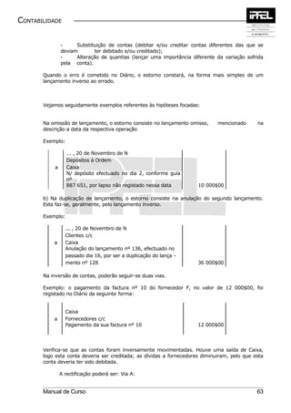 CONTABILIDADE


               -     Substituição de contas (debitar e/ou creditar contas diferentes das que se
               deviam       ter debitado e/ou creditado);
               -     Alteração de quantias (lançar uma importância diferente da variação sofrida
               pela conta).

       Quando o erro é cometido no Diário, o estorno constará, na forma mais simples de um
       lançamento inverso ao errado.



       Vejamos seguidamente exemplos referentes às hipóteses focadas:


       Na omissão de lançamento, o estorno consiste no lançamento omisso,     mencionado      na
       descrição a data da respectiva operação

       Exemplo:

                  ... , 20 de Novembro de N
                  Depósitos à Ordem
           a      Caixa
                  N/ depósito efectuado no dia 2, conforme guia
                  nº
                  887 651, por lapso não registado nessa data         10 000$00

       b) Na duplicação de lançamento, o estorno consiste na anulação do segundo lançamento.
       Esta faz-se, geralmente, pelo lançamento inverso.

       Exemplo:

                 ... , 20 de Novembro de N
                 Clientes c/c
           a     Caixa
                 Anulação do lançamento nº 136, efectuado no
                 passado dia 16, por ser a duplicação do lança -
                 mento nº 128                                         36 000$00

       Na inversão de contas, poderão seguir-se duas vias.

       Exemplo: o pagamento da factura nº 10 do fornecedor F, no valor de 12 000$00, foi
       registado no Diário da seguinte forma:


                 Caixa
           a     Fornecedores c/c
                 Pagamento da sua factura nº 10                       12 000$00




       Verifica-se que as contas foram inversamente movimentadas. Houve uma saída de Caixa,
       logo esta conta deveria ser creditada; as dívidas a fornecedores diminuiram, pelo que esta
       conta deveria ter sido debitada.

               A rectificação poderá ser: Via A:


       Manual de Curso                                                                        63
 