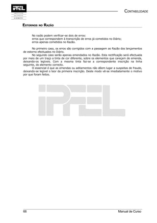 CONTABILIDADE


ESTORNOS NO RAZÃO

      No razão podem verificar-se dois de erros:
      erros que correspondem à transcrição de erros já cometidos no Diário;
      erros apenas cometidos no Razão.

       No primeiro caso, os erros são corrigidos com a passagem ao Razão dos lançamentos
de estorno efectuados no Diário.
       No segundo caso serão apenas emendados no Razão. Esta rectificação será efectuada
por meio de um traço a tinta de cor diferente, sobre os elementos que careçam de emenda,
deixando-os legíveis. Com a mesma tinta faz-se a correspondente inscrição na linha
seguinte, do elemento correcto.
       O essencial é que as emendas ou aditamentos não dêem lugar a suspeitas de fraude,
deixando-se legível o teor da primeira inscrição. Deste modo vê-se imediatamente o motivo
por que foram feitos.




66                                                                      Manual de Curso
 