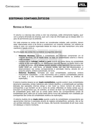 CONTABILIDADE



  SISTEMAS CONTABILÍSTICOS


       SISTEMAS DE CONTAS


       O volume e a natureza das contas a criar nas empresas, estão intimamente ligados, quer
       com a própria dimensão da empresa, quer com o tipo de informação que se deseja obter e o
       grau de pormenores que se pretenda.

       Em cada empresa as contas não devem ser consideradas isoladas, pelo contrário, devem
       estar relacionadas entre si de forma a constituírem um conjunto coerente. Um sistema de
       contas é, pois, um conjunto organizado destas de modo a que elas mantenham uma certa
       coerência e ligação entre si.

       Na articulação das contas há a considerar os seguintes sistemas:

          -   Sistemas Monistas, quando a contabilidade das empresas compreende um só
              conjunto de livros, um só Razão Geral, ou seja, as contabilidades externa e interna
              estão reunidas.
          -   monismo diz-se indiviso, radical ou puro quando as contas típicas da contabilidade
              interna ou de exploração (ou de movimentos internos) figuram no Razão Geral a par
              de todas as contas; diz-se diviso quando aquelas contas aparecem representadas no
              Razão Geral por uma conta ou poucas contas, por sua vez desdobrada(s) e
              desenvolvida(s) nas contas correspondentes à actividade interna, através de um
              conjunto próprio, embora subordinado, de livros.
          -   Sistemas Dualistas, formadas por duas contabilidades autónomas embora
              mutuamente subsidiadas - a dos movimentos com o exterior (contabilidade externa
              ou legal) e a dos movimentos internos (contabilidade interna ou analítica de
              exploração).

       O sistema dualista designa-se por duplo contabilístico, quando existem duas contabilidades
       claramente separadas, ambas realizáveis pelo método digráfico; a contabilização por partidas
       dobradas das operações internas obriga a criar maior ou menor número de contas de
       contrapartida a que também se dá o nome de contas reflectidas (é nestas contas que se
       executam os lançamentos que, de contrário, se teriam de fazer nas correspondentes contas
       de contabilidade geral, dado que as contas desta última nas correspondentes contas de
       contabilidade geral, dado que as contas desta última nunca são debitadas nem creditadas por
       contrapartida das contas da contabilidade analítica de exploração).

       O sistema dualista diz-se duplo misto quando a parte da contabilidade correspondente aos
       apuramentos internos é executada através de registos extradigráficos; portanto, não se faz
       por partidas dobradas, mas por meio de mapas, não havendo necessidade de pôr duas vezes
       em destaque o mesmo montante.




       Manual de Curso                                                                          71
 