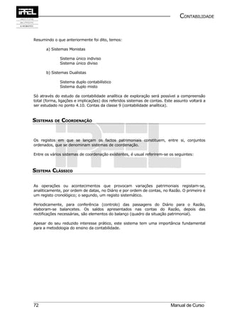 CONTABILIDADE


Resumindo o que anteriormente foi dito, temos:

      a) Sistemas Monistas

              Sistema único indiviso
              Sistema único diviso

      b) Sistemas Dualistas

              Sistema duplo contabilístico
              Sistema duplo misto

Só através do estudo da contabilidade analítica de exploração será possível a compreensão
total (forma, ligações e implicações) dos referidos sistemas de contas. Este assunto voltará a
ser estudado no ponto 4.10. Contas da classe 9 (contabilidade analítica).



SISTEMAS DE COORDENAÇÃO


Os registos em que se lançam os factos patrimoniais constituem, entre si, conjuntos
ordenados, que se denominam sistemas de coordenação.

Entre os vários sistemas de coordenação existentes, é usual referirem-se os seguintes:



SISTEMA CLÁSSICO

As operações ou acontecimentos que provocam variações patrimoniais registam-se,
analiticamente, por ordem de datas, no Diário e por ordem de contas, no Razão. O primeiro é
um registo cronológico; o segundo, um registo sistemático.

Periodicamente, para conferência (controlo) das passagens do Diário para o Razão,
elaboram-se balancetes. Os saldos apresentados nas contas do Razão, depois das
rectificações necessárias, são elementos do balanço (quadro da situação patrimonial).

Apesar do seu reduzido interesse prático, este sistema tem uma importância fundamental
para a metodologia do ensino da contabilidade.




72                                                                         Manual de Curso
 