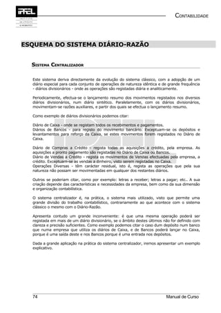 CONTABILIDADE



ESQUEMA DO SISTEMA DIÁRIO-RAZÃO


  SISTEMA CENTRALIZADOR

  Este sistema deriva directamente da evolução do sistema clássico, com a adopção de um
  diário especial para cada conjunto de operações de natureza idêntica e de grande frequência
  - diários divisionários - onde as operações são registadas diária e analiticamente.

  Periodicamente, efectua-se o lançamento resumo dos movimentos registados nos diversos
  diários divisionários, num diário sintético. Paralelamente, com os diários divisionários,
  movimentam-se razões auxiliares, e partir dos quais se efectua o lançamento resumo.

  Como exemplo de diários divisionários podemos citar:

  Diário de Caixa - onde se registam todos os recebimentos e pagamentos.
  Diários de Bancos - para registo do movimento bancário. Exceptuam-se os depósitos e
  levantamentos para reforço da Caixa, se estes movimentos forem registados no Diário de
  Caixa.

  Diário de Compras a Crédito - regista todas as aquisições a crédito, pela empresa. As
  aquisições a pronto pagamento são registadas no Diário de Caixa ou Bancos.
  Diário de Vendas a Crédito - regista os movimentos de Vendas efectuadas pela empresa, a
  crédito. Exceptuam-se as vendas a dinheiro, visto serem registadas no Caixa.
  Operações Diversas - têm carácter residual, isto é, regista as operações que pela sua
  natureza não possam ser movimentadas em qualquer dos restantes diários.

  Outros se poderiam citar, como por exemplo: letras a receber; letras a pagar; etc.. A sua
  criação depende das características e necessidades da empresa, bem como da sua dimensão
  e organização contabilística.

  O sistema centralizador é, na prática, o sistema mais utilizado, visto que permite uma
  grande divisão do trabalho contabilístico, contrariamente ao que acontece com o sistema
  clássico o mesmo com o Diário-Razão.

  Apresenta contudo um grande inconveniente: é que uma mesma operação poderá ser
  registada em mais de um diário divisionário, se o âmbito destes últimos não for definido com
  clareza e precisão suficientes. Como exemplo podemos citar o caso dum depósito num banco
  que numa empresa que utiliza os diários de Caixa, e de Bancos poderá lançar no Caixa,
  porque é uma saída deste e nos Bancos porque é uma entrada nos depósitos.

  Dada a grande aplicação na prática do sistema centralizador, iremos apresentar um exemplo
  explicativo.




  74                                                                       Manual de Curso
 
