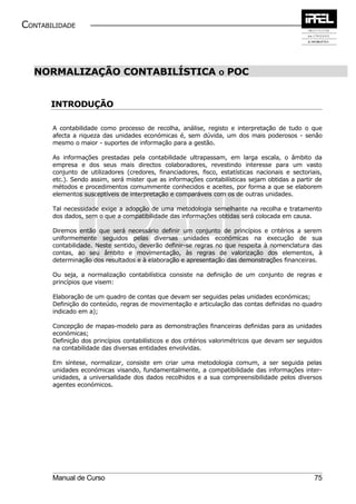 CONTABILIDADE



  NORMALIZAÇÃO CONTABILÍSTICA                                   O   POC


       INTRODUÇÃO

       A contabilidade como processo de recolha, análise, registo e interpretação de tudo o que
       afecta a riqueza das unidades económicas é, sem dúvida, um dos mais poderosos - senão
       mesmo o maior - suportes de informação para a gestão.

       As informações prestadas pela contabilidade ultrapassam, em larga escala, o âmbito da
       empresa e dos seus mais directos colaboradores, revestindo interesse para um vasto
       conjunto de utilizadores (credores, financiadores, fisco, estatísticas nacionais e sectoriais,
       etc.). Sendo assim, será mister que as informações contabilísticas sejam obtidas a partir de
       métodos e procedimentos comummente conhecidos e aceites, por forma a que se elaborem
       elementos susceptíveis de interpretação e comparáveis com os de outras unidades.

       Tal necessidade exige a adopção de uma metodologia semelhante na recolha e tratamento
       dos dados, sem o que a compatibilidade das informações obtidas será colocada em causa.

       Diremos então que será necessário definir um conjunto de princípios e critérios a serem
       uniformemente seguidos pelas diversas unidades económicas na execução de sua
       contabilidade. Neste sentido, deverão definir-se regras no que respeita à nomenclatura das
       contas, ao seu âmbito e movimentação, às regras de valorização dos elementos, à
       determinação dos resultados e à elaboração e apresentação das demonstrações financeiras.

       Ou seja, a normalização contabilística consiste na definição de um conjunto de regras e
       princípios que visem:

       Elaboração de um quadro de contas que devam ser seguidas pelas unidades económicas;
       Definição do conteúdo, regras de movimentação e articulação das contas definidas no quadro
       indicado em a);

       Concepção de mapas-modelo para as demonstrações financeiras definidas para as unidades
       económicas;
       Definição dos princípios contabilísticos e dos critérios valorimétricos que devam ser seguidos
       na contabilidade das diversas entidades envolvidas.

       Em síntese, normalizar, consiste em criar uma metodologia comum, a ser seguida pelas
       unidades económicas visando, fundamentalmente, a compatibilidade das informações inter-
       unidades, a universalidade dos dados recolhidos e a sua compreensibilidade pelos diversos
       agentes económicos.




       Manual de Curso                                                                            75
 