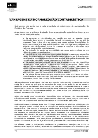 CONTABILIDADE



VANTAGENS DA NORMALIZAÇÃO CONTABILÍSTICA

  Ilustraremos este ponto com a nota preambular do anteprojecto de normalização, do
  Ministério das Finanças:

  As vantagens que se atribuem à adopção de uma normalização contabilística situam-se em
  vários planos, designadamente:

            • da empresa: a normalização, na medida em que se assentar numa
            planificação bem aceite e concebida, haverá necessariamente de ser útil às
            empresas. Estas virão a colher as vantagens de passar a dispor de estatísticas de
            sector que mostrarão a sua posição relativa. Isso incentiva quem, colocado em
            situação mais desfavorável, tenha de proceder a revisões e alterações para
            melhorar a sua posição e produtividade;
            • da profissão de técnico de contabilidade que passa assim a dispor de um
            código de regras e procedimentos;
            • da didáctica e o da pedagogia. A normalização pode proporcionar orientações
            menos discutíveis, evitando perdas de esforços em «descobertas já descobertas»,
            transferindo a energia desses esforços para a crítica a remodelação posterior das
            normalizações efectuadas no que estas carecem de correcções;
            • da análise macro empresarial, para a qual se passa a contar com os critérios
            naturalmente mais válidos, procedimentos mais convenientes, dados mais
            exactos, terminologia uniforme, agregações menos erradas, favorecendo-se
            estatísticas sectoriais, nacionais e possibilitando-se um melhor conhecimento da
            economia nacional. As entidades oficiais e os próprios empresários disporiam
            assim de mais correctos instrumentos de análise e previsão;
            • da tributação que assentaria em procedimentos mais ortodoxos e certeiros,
            possibilitando-se assim, um mais fácil controlo dos elementos que servem de base
            ao estabelecimento da tributação das empresas.

  São incontestadas as vantagens referidas, «no entanto, dever-se-á ter presente que quanto
  maior for o campo de aplicação da normalização, mais gerais terão de ser as regras e
  princípios que se estabelecem. Por exemplo, em relação à contabilidade interna, é utópico
  pensar que podemos encontrar uma receita única que sirva para todas as empresas de um
  país, para um banco e para uma casa agrícola, um comerciante e uma metalomecânica, um
  estaleiro e uma empresa de pesca.

  Assim, não parece que a normalização contabilística possa ultrapassar, com certo pormenor,
  o âmbito sectorial, embora possam e devam existir, planos de contas e regras uniformes a
  nível nacional que sirvam de normas orientadoras às normalizações sectoriais».

  Paul Lausel refere «a elaboração de uma doutrina, a definição de princípios que tenham um
  valor tão geral quanto possível, facilita a formação e o aperfeiçoamento de colaboradores de
  contabilidade; ela tempera a tendência natural para a alteração de métodos ligados às
  mutações de pessoas e por consequência facilita as comparações de resultados no tempo;
  ela favorece as comparações no espaço entre empresas que apresentam analogias
  suficientes. Pelo contrário, se a procura da uniformidade é levada demasiado longe, arrisca-
  se comprometer a adaptação da contabilidade às características e às necessidades
  individuais das empresas. Daí a oposição que geralmente se manifesta nos meios patronais
  quanto à normalização pela via legal e sobretudo quando se trata de contabilidade analítica».

  Em síntese, sendo a normalização contabilística grandemente vantajosa em todos os
  domínios - do registo, da análise, do estudo - comporta em si um grande inconveniente, que

  76                                                                        Manual de Curso
 
