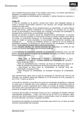 CONTABILIDADE


       que o Conselho Fiscal devia indicar no seu relatório, entre outros, «os critérios valorimétricos
       adoptados e a respectiva aplicação», o que é muito pouco.
       Quanto à elaboração da demonstração de resultados, o referido Decreto-Lei prescrevia o
       seguinte:

       Artigo 32º
       A conta de resultados ou de ganhos e perdas deve indicar, salvo legislação especial, os
       custos e proveitos discriminados conforme a sua natureza, com menção diferenciada do
       montante de cada verba;
       Quanto aos custos ou perdas, devem obrigatoriamente ser especificados: os custos relativos
       às matérias-primas, matérias subsidiárias ou mercadorias, os encargos com os órgãos
       sociais, as remunerações e outros encargos com o pessoal, os encargos com publicidade, os
       encargos fiscais e para-fiscais, as amortizações e as provisões;
       Quanto aos proveitos ou ganhos, devem ser obrigatoriamente especificados: os proveitos
       dos vários ramos de actividade, os rendimentos de bens ou valores mantidos como reserva
       ou fruição, os rendimentos financeiros, as remunerações recebidas pelo desempenho de
       cargos em órgãos de outras sociedades, as remunerações ou rendimentos recebidos pela
       prestação de            serviços de assistência técnica ou cedência do uso de direitos de
       propriedade industrial, ou elementos da mesma natureza não privilegiados, os benefícios
       fiscais e os proveitos da anulação total ou parcial das provisões.
       As discriminações referidas nos números anteriores são dispensadas, na medida em que
       constem da conta de exploração e esta se encontre publicada.

       O reconhecimento da necessidade crescente de normalização contabilística entre nós está
       patente em vários projectos de planos de contabilidade (de contas) de âmbito nacional que
       entretanto foram publicados:

              - Plano Geral de Contabilidade - Projecto - Contribuição para o Plano
              Contabilístico Português do Sindicato Nacional dos Empregados de Escritório -
              Centro de Estudos (1965).
              - Plano de Contabilidade para a Empresa, do Grupo de Trabalho dos Técnicos de
              Contas do Sindicato dos Profissionais de Escritório do Distrito de Lisboa (1970).
              - Ante-Projecto do Plano Geral de Contabilidade, da Direcção Geral das
              Contribuições e Impostos (1973).
              - Plano Português de Contabilidade, da Sociedade Portuguesa de Contabilidade
              (1974).

       Esse reconhecimento esteve ainda na base da constituição em Novembro de 1974 de uma
       comissão, com existência oficial pelo Despacho de 27 de Fevereiro de 1975, publicado no
       D.R. nº 65 - II Série, de 18/3/75.

       A Comissão foi atribuída a incumbência do estudo da normalização contabilística a implantar
       no nosso país. A Comissão fixou como objectivos a construção de documentos finais de
       apresentação de contas, explicitando para o efeito um conjunto de quadros normalizados,
       com anexos, para cuja construção se veio a reconhecer ser vantajosa a existência de suporte
       através de um quadro e lista de contas.

       A primeira fase do labor da Comissão encerrou-se com a publicação do trabalho intitulado
       «Normalização Contabilística - I Fase», em finais do ano de 1975. Aí se continham vários
       elementos que foram posteriormente revistos e acrescentados, tendo em atenção os dados
       de novos elementos e as críticas e sugestões recolhidas.

       Na sequência dos trabalhos da Comissão foi aprovado, pela primeira vez, um plano de contas
       extensivo à generalidade das empresas.




       Manual de Curso                                                                              79
 