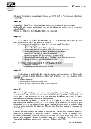 CONTABILIDADE


Este plano de contas foi aprovado pelo Decreto-Lei 47/77 de 7 de Fevereiro que estabeleceu
o seguinte:

Artigo 1º

É aprovado o Plano Oficial de Contabilidade para as empresas publicadas em anexo.
Serão publicados planos sectoriais de diversas actividades, de acordo com as respectivas
especificidades.
O Plano não é aplicável às instituições de crédito e seguros.


Artigo 2º

        É obrigatória em relação aos exercícios de 1977 e seguintes a elaboração de peças
finais constantes no plano, que adiante se indicam:
        a) Para as empresas públicas e do grupo A da contribuição industrial:
               - Balanço Analítico;
               - Demonstração dos Resultados Líquidos;
               - Demonstração dos Resultados Extraordinários do Exercício;
               - Demonstração dos Resultados de Exercícios Anteriores;
               - Movimento da conta de Resultados Líquidos;
               - Anexo ao Balanço e à Demonstração de Resultados;
               - Demonstração de Resultados por Funções e seus desenvolvimentos;
               - Mapa de origens e de aplicações de fundos.

      b) Para as empresas do grupo B da contribuição industrial:
             - Balanço sintético;
             - Demonstração de Resultados Líquidos.

Artigo 3º

      É obrigatória a publicação das seguintes peças finais constantes do Plano, pelas
empresas públicas e pelas sociedades comerciais anónimas que não revistam forma
cooperativas:
      - Balanço analítico;
      - Demonstração de resultados líquidos;
      - Anexo ao balanço e à demonstração de resultados;


Artigo 5º

O Plano será aplicável obrigatoriamente às empresas públicas e com participação maioritária
de capitais do sector público com início no exercício de 1977, podendo a sua adopção ser
adiada para o ano económico de 1978, por despacho do Ministro da Tutela, se razões
ponderosas devidamente justificadas o aconselharem.
Para as restantes empresas do grupo A da contribuição industrial, o Plano será
obrigatoriamente aplicável a partir de 1 de Janeiro de 1978, salvo nos casos em que, pela
natureza da empresa ou característica do sector, o pedido de dispensa de tal obrigatoriedade
venha a outro despacho favorável do Ministro das Finanças, ouvida a Comissão de
Normalização.

Contudo, em consequência da adesão de Portugal às Comunidades Europeias, tornou-se
necessária a adaptação da legislação nacional à comunitária. Assim, o disposto na 4ª
Directiva (78/660/CEE), relativa à estrutura e conteúdo das contas anuais e do relatório de
gestão, bem como aos métodos de avaliação, veio impor revisão do Plano de Contas em
vigor, sendo substituído por um novo a partir de 1 de Janeiro de 1990.

80                                                                       Manual de Curso
 