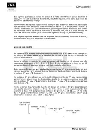 CONTABILIDADE


Isto significa que todas as contas das classes 6 e 7 são subsidiárias de contas de classe 8
estas, por sua vez, subsidiárias da conta 88, resultados líquidos, única conta que sendo de
resultados é também de balanço.

Relativamente ao segundo objectivo ele é alcançado pela elaboração do balanço de situação
com base nos saldos das contas correspondentes às classes 1 a 5, exceptuando a classe 2 e
uma ou outra conta, cada classe forma um grupo homogéneo dentro do balanço. Das contas
de resultados apenas se inscreve no balanço o resultado final, isto é, o saldo apurado na
conta 88, resultados líquidos (+ ou - consoante seja lucro ou prejuízo, respectivamente).

Nas páginas seguintes apresenta-se um esquema de funcionamento do quadro de contas,
nomeadamente as contas de balanço e de resultados.




CÓDIGO DAS    CONTAS



As contas no POC aparecem classificadas em categorias que se encaixam umas nas outras.
Os autores do plano adoptaram a classificação decimal a qual facilita a utilização de
processos informáticos.

Como se referiu, o conjunto de todas as contas está dividido em 10 classes, que são
designadas pelos números 1, 2, 3, 4, 5, 6, 7, 8, 9 e 0. Introduziu-se o 0 em vez de 10
porque sendo um só algarismo torna-se mais fácil o trabalho informático.

Estas classes são, por sua vez, subdivididas em contas de 1.º grau representadas por um
número que vai de 1 a 9, colocado à direita do número da classe. Assim, a conta 12 designa
a conta de 1.º grau n.º2 da classe 1.

As contas de 1.º grau são por seu turno, subdivididas em contas de 2.º grau representadas
por um terceiro algarismo de 1 a 9, colocada à direita dos precedentes. Assim, a conta 132
será a conta de 2.º grau n.º2, pertencente à conta de 1.º grau n.º3, a qual pertence, por sua
vez, à classe n.º1.

Ainda, as contas de 2.º grau são divididas em contas em contas de 3.º grau designados por
um quarto algarismo colocado à direita dos três outros e assim sucessivamente. Por
exemplo, a classe n.º6 compreende as contas de 1.º grau n.º61, 62, 63, ... , 69. Na conta
63 (1.º grau) encontramos as contas 631, 632, ... de 2.º grau. Na conta 631 (de2.º grau)
encontramos as contas 6311, 6312, ... de 3.º grau.



      Em esquema:
      Classe 6
                     Conta de 1.º grau
                            63              Conta de 2.º grau
                                                   631            Conta de 3.º grau
                                                                         6311




86                                                                        Manual de Curso
 