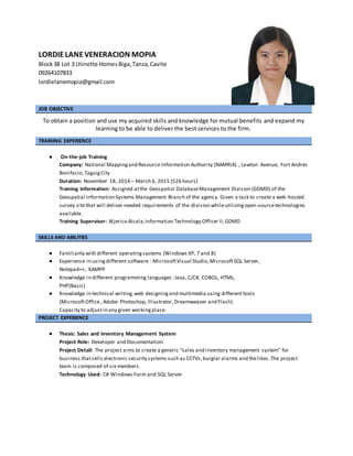 LORDIELANEVENERACION MOPIA
Block38 Lot 3 Lhinette HomesBiga,Tanza,Cavite
09264107833
lordielanemopia@gmail.com
JOB OBJECTIVE
To obtain a position and use my acquired skills and knowledge for mutual benefits and expand my
learning to be able to deliver the best services to the firm.
TRAINING EXPERIENCE
● On-the-job Training
Company: National Mappingand Resource Information Authority (NAMRIA) , Lawton Avenue, Fort Andres
Bonifacio,TaguigCity
Duration: November 18, 2014 – March 6, 2015 (526 hours)
Training Information: Assigned atthe Geospatial DatabaseManagement Division (GDMD) of the
Geospatial Information Systems Management Branch of the agency. Given a task to create a web-hosted
survey sitethat will deliver needed requirements of the division whileutilizingopen-sourcetechnologies
available.
Training Supervisor: Aljerico Alcala,Information Technology Officer II,GDMD
SKILLS AND ABILITIES
● Familiarity with different operatingsystems (Windows XP, 7 and 8)
● Experience in usingdifferent software : MicrosoftVisual Studio,MicrosoftSQL Server,
Notepad++, XAMPP
● Knowledge in different programming languages :Java, C/C#, COBOL, HTML,
PHP(Basic)
● Knowledge in technical writing,web designingand multimedia using different tools
(MicrosoftOffice, Adobe Photoshop, Illustrator,Dreamweaver and Flash)
Capacity to adjustin any given workingplace.
PROJECT EXPERIENCE
● Thesis: Sales and Inventory Management System
Project Role: Developer and Documentation
Project Detail: The project aims to create a generic “sales and inventory management system” for
business thatsells electronic security systems such as CCTVs,burglar alarms and thelikes.The project
team is composed of six members.
Technology Used: C# Windows Form and SQL Server
 