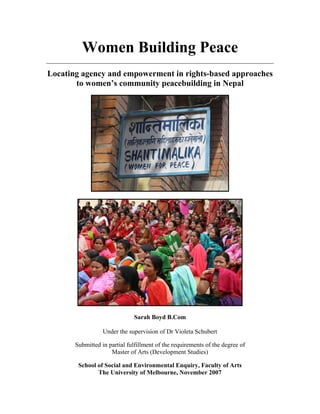 Women Building Peace
Locating agency and empowerment in rights-based approaches
to women’s community peacebuilding in Nepal
Sarah Boyd B.Com
Under the supervision of Dr Violeta Schubert
Submitted in partial fulfillment of the requirements of the degree of
Master of Arts (Development Studies)
School of Social and Environmental Enquiry, Faculty of Arts
The University of Melbourne, November 2007
 