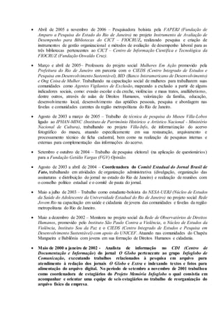  Abril de 2005 a novembro de 2006 – Pesquisadora bolsista pela FAPERJ (Fundação de
Amparo a Pesquisa do Estado do Rio de Janeiro) no projeto Instrumento de Avaliação de
Desempenho para Bibliotecas do CICT – FIOCRUZ, realizando pesquisa e criação de
instrumentos de gestão organizacional e métodos de avaliação de desempenho laboral para as
três bibliotecas pertencentes ao CICT – Centro de Informação Científica e Tecnológica da
FIOCRUZ (Fundação Oswaldo Cruz).
 Março e abril de 2005– Professora do projeto social Mulheres Em Ação promovido pela
Prefeitura do Rio de Janeiro em parceria com o CIEDS (Centro Integrado de Estudos e
Pesquisa em Desenvolvimento Sustentável), BID (Banco Interamericano de Desenvolvimento)
e Ong Coisa de Mulher. Trabalhando na capacitação social de mulheres para trabalharem suas
comunidades como Agentes Vigilantes de Exclusão, mapeando a exclusão a partir de alguns
indicadores sociais, como: evasão escolar e da creche, violências e maus tratos, analfabetismo,
dentre outros, através de aulas de Direitos Humanos, valorização da família, educação,
desenvolvimento local, desenvolvimento das aptidões pessoais, pesquisa e abordagem nas
favelas e comunidades carentes da região metropolitana do Rio de Janeiro.
 Agosto de 2003 a março de 2005 – Trabalho de técnica de pesquisa do Museu Villa-Lobos
ligado ao IPHAN-MINC (Instituto de Patrimônio Histórico e Artístico Nacional - Ministério
Nacional de Cultura), trabalhando no projeto Villa-Info, de informatização do acervo
fotográfico do museu, atuando especificamente em sua restauração, arquivamento e
processamento técnico de ficha cadastral, bem como na realização de pesquisas internas e
externas para complementação das informações do acervo.
 Setembro e outubro de 2004 – Trabalho de pesquisa eleitoral (na aplicação de questionários)
para a Fundação Getúlio Vargas (FGV) Opinião.
 Agosto de 2003 a abril de 2004 – Coordenadora do Comitê Estadual do Jornal Brasil de
Fato, trabalhando em atividades de organização administrativa (divulgação, organização das
assinaturas e distribuição do jornal no estado do Rio de Janeiro) e realização de reuniões com
o conselho político estadual e o comitê de pauta do jornal.
 Maio a julho de 2003 – Trabalho como estudante-bolsista do NESA-UERJ (Núcleo de Estudos
da Saúde do Adolescente da Universidade Estadual do Rio de Janeiro) no projeto social Rede
Jovem Rio na capacitação em saúde e cidadania de jovens das comunidades e favelas da região
metropolitana do Rio de Janeiro.
 Maio a dezembro de 2002 – Monitora no projeto social da Rede de Observatórios de Direitos
Humanos, promovido pelo Instituto São Paulo Contra a Violência, o Núcleo de Estudos da
Violência, Instituto Sou da Paz e o CIEDS (Centro Integrado de Estudos e Pesquisa em
Desenvolvimento Sustentável) com apoio do UNICEF. Atuando nas comunidades do Chapéu
Mangueira e Babilônia com jovens em sua formação de Direitos Humanos e cidadania.
 Maio de 2000 a janeiro de 2002 - Analista de informação no CDI (Centro de
Documentação e Informação) do jornal O Globo pertencente ao grupo Infoglobo de
Comunicação, executando trabalhos relacionados à pesquisa em arquivo para
atendimento à redação dos jornais O Globo e Extra e indexando textos e fotos para
alimentação do arquivo digital. No período de setembro a novembro de 2001 trabalhou
como coordenadora de estagiários do Projeto Memória Infoglobo o qual consistia em
acompanhar e orientar uma equipe de seis estagiários no trabalho de reorganização do
arquivo físico da empresa.
 