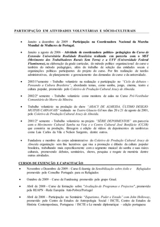 PARTICIPAÇÃO EM ATIVIDADES VOLUNTÁRIAS E SÓCIO-CULTURAIS
 Janeiro a dezembro de 2009 – Participação na Coordenadora Nacional da Marcha
Mundial de Mulheres de Portugal.
 Janeiro a agosto de 2006 – Atividade de coordenadora político- pedagógica do Curso de
Extensão Universitária Realidade Brasileira realizado em parceria com o MST
(Movimento dos Trabalhadores Rurais Sem Terra) e a UFF (Universidade Federal
Fluminense), na elaboração da grade curricular, do método político organizacional do curso e
também do método pedagógico, além do trabalho de seleção das entidades socais e
organizações políticas participantes do projeto do curso. Por fim realização de tarefas
administrativas, de planejamento e gerenciamento das demandas do curso e da universidade.
 2003/1ºsemestre - Trabalho voluntário na realização e participação no “Ciclo de debates –
Pensando a Cultura Brasileira”, abordando temas, como samba, jongo, cinema, teatro e
cultura popular, promovido pelo Coletivo de Produção Cultural Aracy de Almeida.
 2002/2º semestre - Trabalho voluntário como monitora de aulas no Curso Pré-Vestibular
Comunitário do Morro da Mineira.
 Trabalho voluntário na produção do show “ARACY DE ALMEIDA, ÚLTIMO DESEJO:
MUITOS CARNAVAIS” realizado no Teatro Glaucio Gil nos dias 20 e 21 de agosto de 2001,
pelo Coletivo de Produção Cultural Aracy de Almeida.
 2001/2º semestre - Trabalho voluntário no projeto “SÉRIE DEPOIMENTOS” em parceria
com o Movimento Cultural Samba na Veia e o Centro Cultural José Bonifácio (CCJB)
que consistia na produção, filmagem e edição de vídeos de depoimentos de sambistas
como Luis Carlos da Vila e Nelson Sargento, dentre outros.
 Fundadora e membro do corpo administrativo do Coletivo de Produção Cultural Aracy de
Almeida organização sem fins lucrativos que visa a promoção e difusão da cultura popular
brasileira, trabalhando mais especificamente com o segmento musical do samba e suas raízes
culturais, promovendo debates, seminários, shows, pesquisa e resgate de memória dentre
outras atividades.
CURSOS DE EXTENÇÃO E CAPACITAÇÃO____________________________________
 Novembro e Dezembro de 2009 – Curso E-learnig de Sensibilização sobre Asilo e Refugiados
promovido pelo Conselho Português para os Refugiados
 Outubro de 2009 – Curso de Fundrasing promovido pelo grupo Graal.
 Abril de 2008 - Curso de formação sobre "Avaliação de Programas e Projectos", promovido
pela REAPN –Rede Européia Anti-Pobrez/Portugal
 Abril de 2008 – Participação no Seminário “Zapatismo, Poder e Estado” com John Holloway,
promovido pelo Centro de Estudos de Antropologia Social / ISCTE, Centro de Estudos de
História Contemporânea, Portuguesa / ISCTE e Le monde diplomatique – edição portuguesa
 