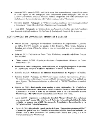  Agosto de 2003 a agosto de 2005 – participação como aluna e posteriormente no período de agosto
de 2004 a agosto de 2005 participação como coordenadora político-pedagógica do Curso de
Extensão Universitária Realidade Brasileira realizado em parceria com o MST (Movimento dos
Trabalhadores Rurais Sem Terra) e a UFF (Universidade Federal Fluminense).
 Novembro de 2003 – Participação no “9º Curso Anual de Atualização em Comunicação Sindical
e Comunitária” promovido pelo Núcleo Piratininga de Comunicação- NPC.
 Maio 2001 – Participação no “Estágio Básico de Prevenção e Combate a Incêndio” conferido
pela Secretaria de Estado da Defesa Civil e Corpo de Bombeiros do Estado do Rio de Janeiro.
PARTICIPAÇÕES EM CONGRESSOS, SIMPÓSIOS E DEBATES
 Outubro de 2013 – Organização do 7° Seminário Internacional de Comportamento e Consumo
do SENAI CETIQT, realizado nas cidades do Rio de Janeiro, Minas Gerais, Blumenau e
Fortaleza, com o tema: O Brasil e o Futuro: Uma nova sociedade e os novos paradigmas do
consumo”
 Junho de 2013 – Participação no Future Vision Workshops, promovido pelo Future Concept
Lab em Milão.
 Último trimestre de 2011 Organização do evento – Comportamento e Consumo em Debate
do SENAI CETIQT.
 Fevereiro de 2009 – Participação, como convidada, da delegação portuguesa no encontro
da Coordenação Europeia da Marcha Mundial de Mulheres em Barcelona.
 Setembro de 2008 – Participação no III Fórum Social Mundial das Migrações em Madrid.
 Setembro de 2005 – Participação no “9th World Congress on Health Information na Libraries/
7th Latin American na Caribbean Congress on Health Scienses Information”, na qualidade de
autora do paper “Performance Indicators: a piloty study in FIOCRUZ health and biomedical
libraries”.
 Outubro de 2005 – Participação como ouvinte e como coordenadora da “Conferência
Internacional Pensamento e Movimentos Sociaisna América LatinaeCaribe: Imperialismo
e Resistência” realizada a partir de um convênio entre a UFF (Universidade Federal
Fluminense) e o MST (Movimento dos Trabalhadores Rurais Sem Terra).
 Agosto de 2005 – Organização e participação do debate “Campo e Cidade: duas realidades,
uma mesma luta” – promovido pelo Curso de Extensão Universitária Realidade Brasileira
realizado em parceria com o MST (Movimento dos Trabalhadores Rurais Sem Terra) e a
UFF (Universidade Federal Fluminense).
 Agosto de 2005 – Organização e participação do debate “Que partidos,para que política?”
– promovido pelo Curso de Extensão Universitária Realidade Brasileira realizado em
parceria com o MST (Movimento dos Trabalhadores Rurais Sem Terra) e a UFF
(Universidade Federal Fluminense).
 