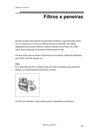 Hidráulica e pneumática
SENAI-SP – INTRANET
AA217-05
101
Filtros e peneiras
Estudos recentes demonstraram que partículas micrônicas, cujas dimensões variam
de 1 a 5 mícrons (um mícron é a milésima parte de um milímetro), têm efeitos
degradantes que provocam falhas no sistema hidráulico concorrendo, em muitos
casos, para a aceleração do processo de deterioração do óleo.
Por essa razão, para se manter o fluido limpo em um sistema, utilizam-se dispositivos
como filtros, peneiras, plugues, etc.
Filtro
É um dispositivo que tem a função de reter, por meio de material poroso (elemento
filtrante), os contaminadores insolúveis de um fluido.
Um filtro com indicador a cores mostra quando é necessária a sua limpeza.
 