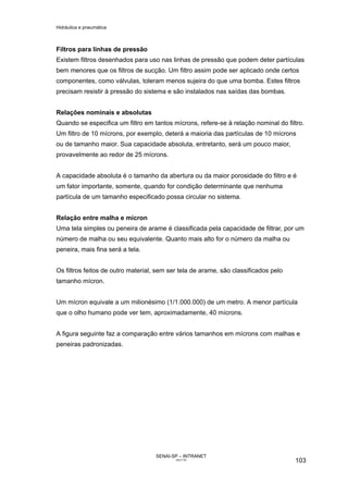 Hidráulica e pneumática
SENAI-SP – INTRANET
AA217-05
103
Filtros para linhas de pressão
Existem filtros desenhados para uso nas linhas de pressão que podem deter partículas
bem menores que os filtros de sucção. Um filtro assim pode ser aplicado onde certos
componentes, como válvulas, toleram menos sujeira do que uma bomba. Estes filtros
precisam resistir à pressão do sistema e são instalados nas saídas das bombas.
Relações nominais e absolutas
Quando se especifica um filtro em tantos mícrons, refere-se à relação nominal do filtro.
Um filtro de 10 mícrons, por exemplo, deterá a maioria das partículas de 10 mícrons
ou de tamanho maior. Sua capacidade absoluta, entretanto, será um pouco maior,
provavelmente ao redor de 25 mícrons.
A capacidade absoluta é o tamanho da abertura ou da maior porosidade do filtro e é
um fator importante, somente, quando for condição determinante que nenhuma
partícula de um tamanho especificado possa circular no sistema.
Relação entre malha e mícron
Uma tela simples ou peneira de arame é classificada pela capacidade de filtrar, por um
número de malha ou seu equivalente. Quanto mais alto for o número da malha ou
peneira, mais fina será a tela.
Os filtros feitos de outro material, sem ser tela de arame, são classificados pelo
tamanho mícron.
Um mícron equivale a um milionésimo (1/1.000.000) de um metro. A menor partícula
que o olho humano pode ver tem, aproximadamente, 40 mícrons.
A figura seguinte faz a comparação entre vários tamanhos em mícrons com malhas e
peneiras padronizadas.
 